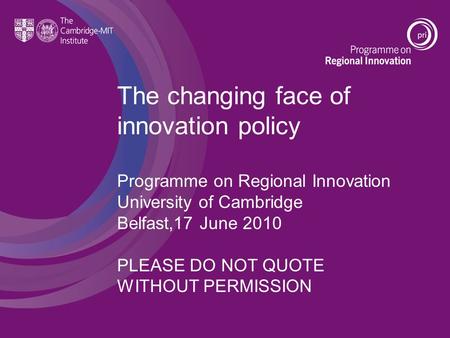 The changing face of innovation policy Programme on Regional Innovation University of Cambridge Belfast,17 June 2010 PLEASE DO NOT QUOTE WITHOUT PERMISSION.