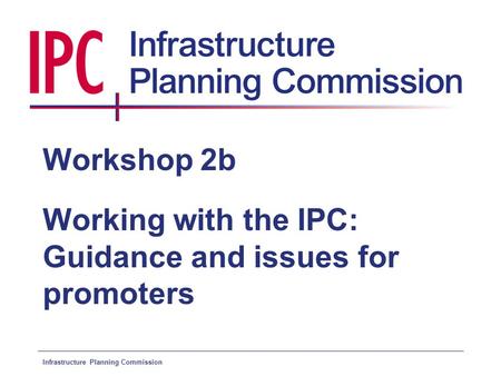 Infrastructure Planning Commission Workshop 2b Working with the IPC: Guidance and issues for promoters.