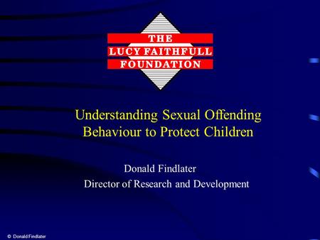 © Donald Findlater Donald Findlater Director of Research and Development Understanding Sexual Offending Behaviour to Protect Children.