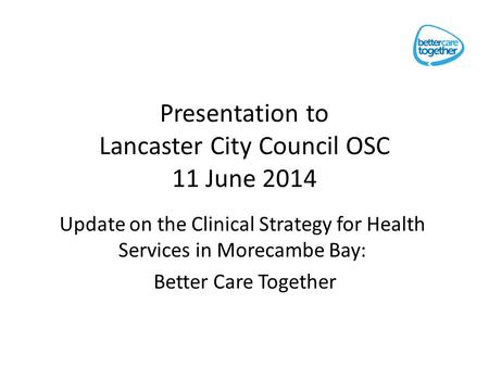 Presentation to Lancaster City Council OSC 11 June 2014 Update on the Clinical Strategy for Health Services in Morecambe Bay: Better Care Together.