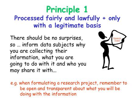 Principle 1 Principle 1 Processed fairly and lawfully + only with a legitimate basis There should be no surprises, so … inform data subjects why you are.