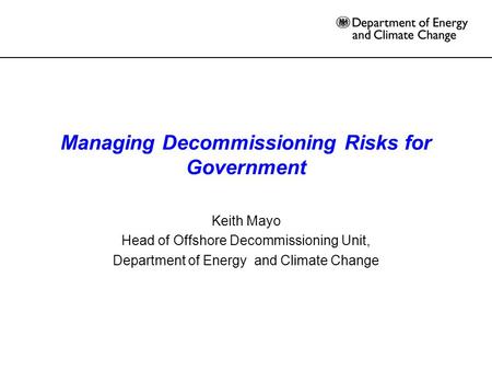 Managing Decommissioning Risks for Government Keith Mayo Head of Offshore Decommissioning Unit, Department of Energy and Climate Change.