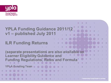 YPLA Funding Team YPLA Funding Guidance 2011/12 v1 – published July 2011 ILR Funding Returns (separate presentations are also available on Learner Eligibility.
