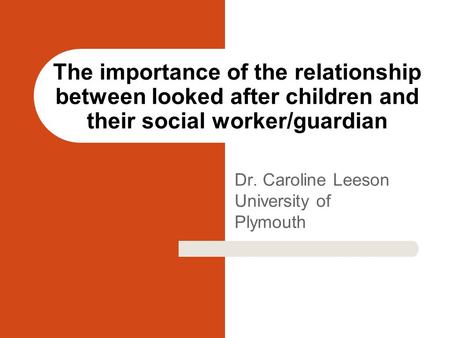 Dr. Caroline Leeson University of Plymouth The importance of the relationship between looked after children and their social worker/guardian.