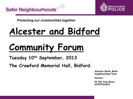 Alcester and Bidford Community Forum Tuesday 10 th September, 2013 The Crawford Memorial Hall, Bidford. Alcester South Safer Neighbourhood Team Contact: