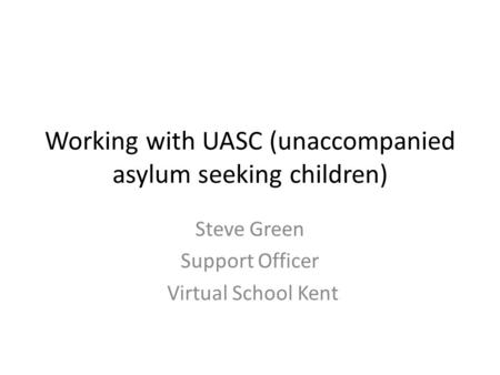 Working with UASC (unaccompanied asylum seeking children) Steve Green Support Officer Virtual School Kent.