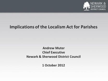 Implications of the Localism Act for Parishes Andrew Muter Chief Executive Newark & Sherwood District Council 1 October 2012.