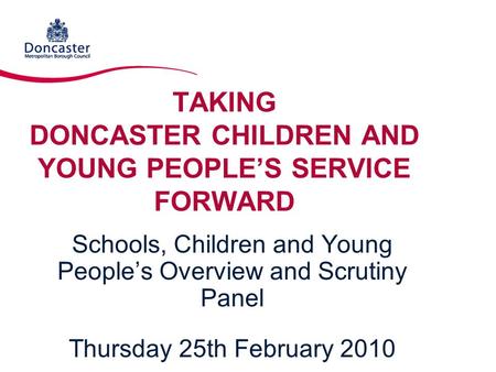 TAKING DONCASTER CHILDREN AND YOUNG PEOPLE’S SERVICE FORWARD Schools, Children and Young People’s Overview and Scrutiny Panel Thursday 25th February 2010.