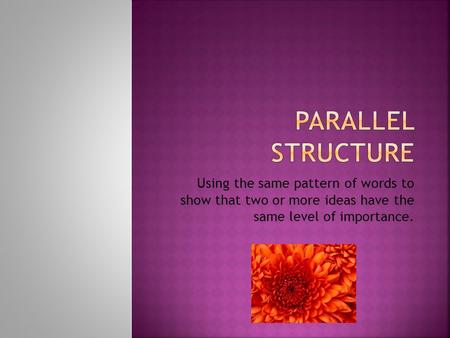 Parallel Structure Using the same pattern of words to show that two or more ideas have the same level of importance.