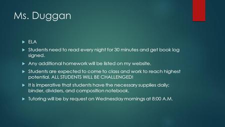 Ms. Duggan  ELA  Students need to read every night for 30 minutes and get book log signed.  Any additional homework will be listed on my website. 