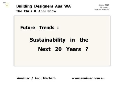Www.annimac.com.au Building Designers Aus WA The Chris & Anni Show Future Trends : Sustainability in the Next 20 Years ? 1 June 2012 Mt Lawley Western.