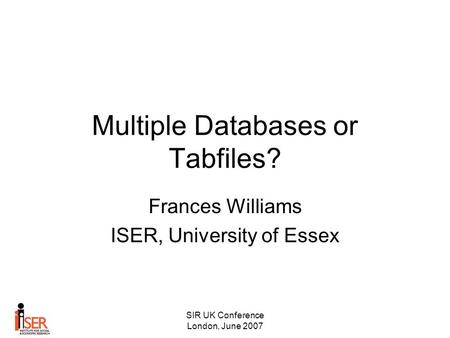 SIR UK Conference London, June 2007 Multiple Databases or Tabfiles? Frances Williams ISER, University of Essex.