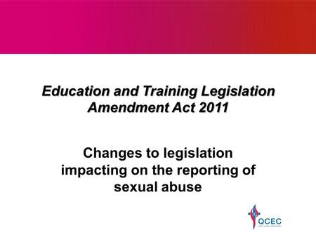Education and Training Legislation Amendment Act 2011 Changes to legislation impacting on the reporting of sexual abuse.