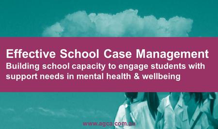 Effective School Case Management Building school capacity to engage students with support needs in mental health & wellbeing www.agca.com.au.