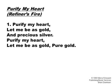 Purify My Heart (Refiner’s Fire) 1. Purify my heart, Let me be as gold, And precious silver. Purify my heart, Let me be as gold, Pure gold. © 1990 Mercy/Vineyard.