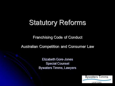 Statutory Reforms Franchising Code of Conduct Australian Competition and Consumer Law Elizabeth Gore-Jones Special Counsel Bywaters Timms, Lawyers.