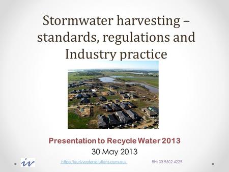 Stormwater harvesting – standards, regulations and Industry practice Presentation to Recycle Water 2013 30 May 2013