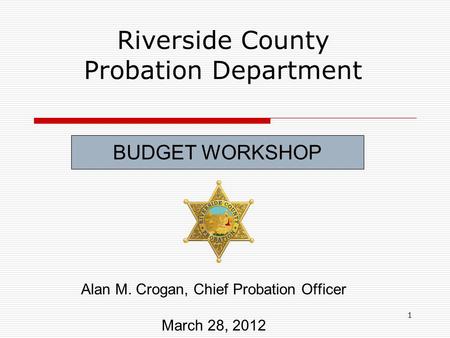 1 Riverside County Probation Department Alan M. Crogan, Chief Probation Officer March 28, 2012 BUDGET WORKSHOP.
