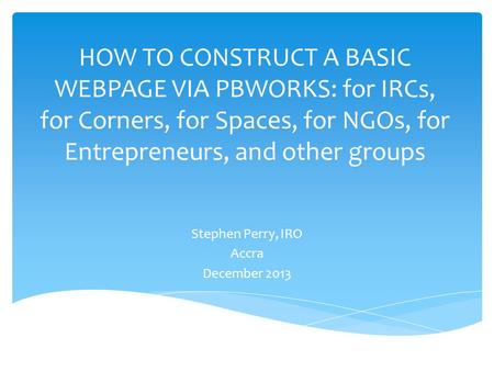 HOW TO CONSTRUCT A BASIC WEBPAGE VIA PBWORKS: for IRCs, for Corners, for Spaces, for NGOs, for Entrepreneurs, and other groups Stephen Perry, IRO Accra.