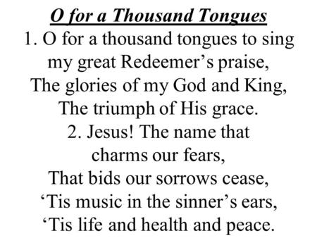 O for a Thousand Tongues 1. O for a thousand tongues to sing my great Redeemer’s praise, The glories of my God and King, The triumph of His grace. 2. Jesus!
