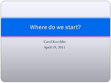 Carol Koechlin April 19, 2011 Where do we start?.