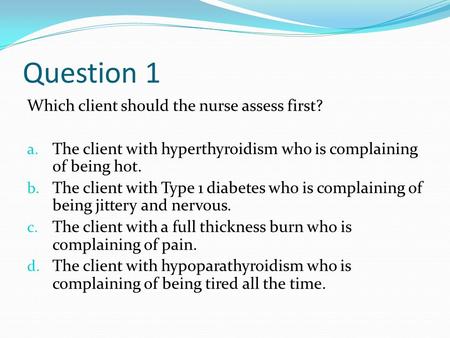 Question 1 Which client should the nurse assess first? a. The client with hyperthyroidism who is complaining of being hot. b. The client with Type 1 diabetes.