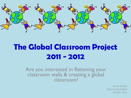 The Global Classroom Project 2011 - 2012 Are you interested in flattening your classroom walls & creating a global classroom? Karen Stadler Elkanah TeachMeet.