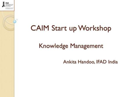 CAIM Start up Workshop Knowledge Management Ankita Handoo, IFAD India.