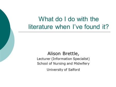 What do I do with the literature when I’ve found it? Alison Brettle, Lecturer (Information Specialist) School of Nursing and Midwifery University of Salford.