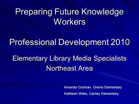 Preparing Future Knowledge Workers Professional Development 2010 Elementary Library Media Specialists Northeast Area Amanda Cochran, Orems Elementary Kathleen.
