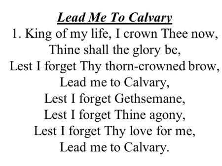 Lead Me To Calvary 1. King of my life, I crown Thee now, Thine shall the glory be, Lest I forget Thy thorn-crowned brow, Lead me to Calvary, Lest I forget.