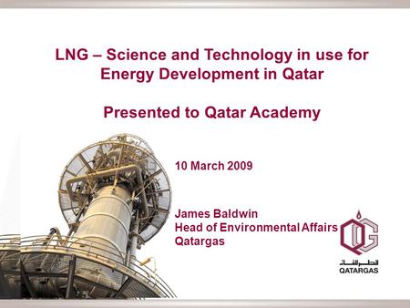 LNG – Science and Technology in use for Energy Development in Qatar Presented to Qatar Academy 10 March 2009 James Baldwin Head of Environmental Affairs.