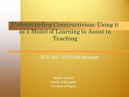 ECS 300 - 2013 Fall Semester Understanding Constructivism: Using it as a Model of Learning to Assist in Teaching Warren Wessel Faculty of Education University.