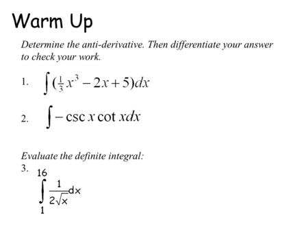 Warm Up Determine the anti-derivative. Then differentiate your answer to check your work. 1. 2. Evaluate the definite integral: 3.