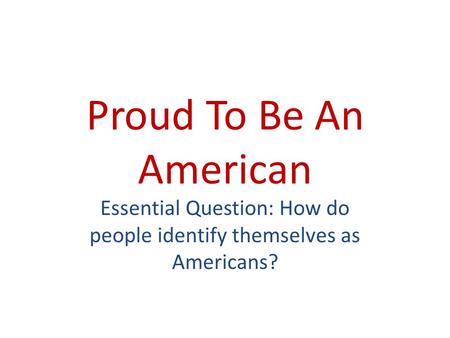 Proud To Be An American Essential Question: How do people identify themselves as Americans?