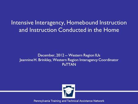 Pennsylvania Training and Technical Assistance Network Intensive Interagency, Homebound Instruction and Instruction Conducted in the Home December, 2012.
