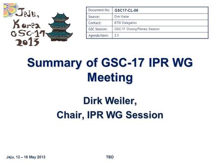 Jeju, 13 – 16 May 2013TBD Summary of GSC-17 IPR WG Meeting Dirk Weiler, Chair, IPR WG Session Document No: GSC17-CL-06 Source: Dirk Weiler Contact: ETSI.