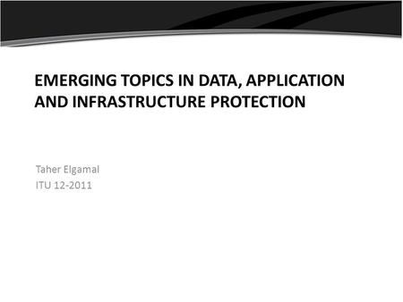 EMERGING TOPICS IN DATA, APPLICATION AND INFRASTRUCTURE PROTECTION Taher Elgamal ITU 12-2011.