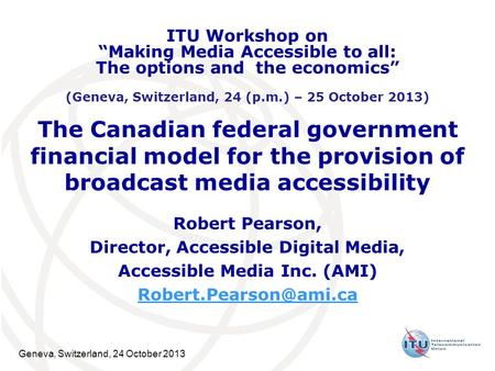 Geneva, Switzerland, 24 October 2013 The Canadian federal government financial model for the provision of broadcast media accessibility Robert Pearson,