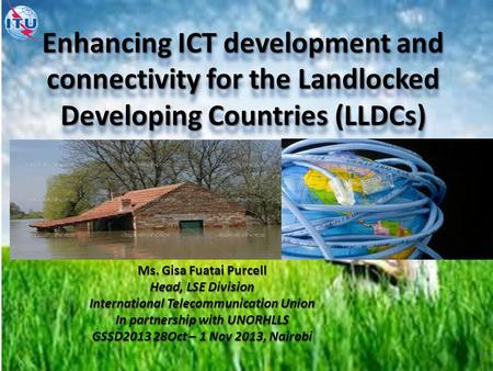 Enhancing ICT development and connectivity for the Landlocked Developing Countries (LLDCs) Ms. Gisa Fuatai Purcell Head, LSE Division International Telecommunication.