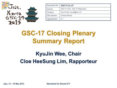 Jeju, 13 – 16 May 2013Standards for Shared ICT GSC-17 Closing Plenary Summary Report KyuJin Wee, Chair Cloe HeeSung Lim, Rapporteur Document No: GSC17-CL-37.