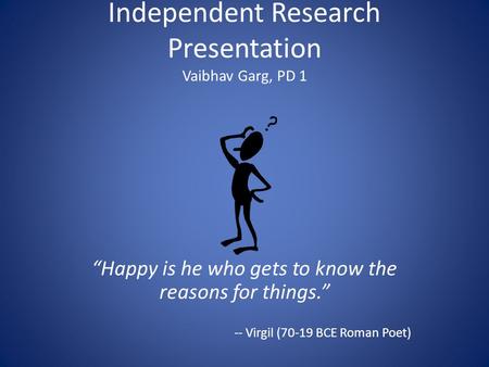 Independent Research Presentation Vaibhav Garg, PD 1 “Happy is he who gets to know the reasons for things.” -- Virgil (70-19 BCE Roman Poet)