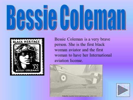 Bessie Coleman is a very brave person. She is the first black woman aviator and the first woman to have her International aviation license.