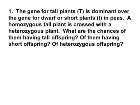 1. The gene for tall plants (T) is dominant over the gene for dwarf or short plants (t) in peas. A homozygous tall plant is crossed with a heterozygous.