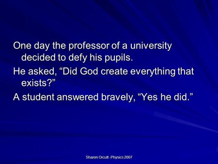 Sharon Orcutt -Physics 2007 One day the professor of a university decided to defy his pupils. He asked, “Did God create everything that exists?” A student.
