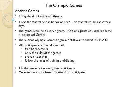 The Olympic Games Ancient Games Always held in Greece at Olympia. It was the festival held in honor of Zeus. This festival would last several days. The.