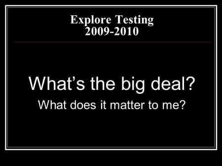 Explore Testing 2009-2010 What’s the big deal? What does it matter to me?