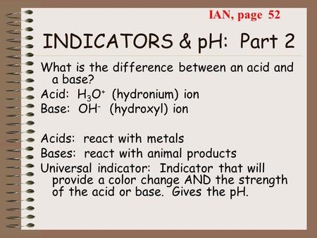 INDICATORS & pH: Part 2 What is the difference between an acid and a base? Acid: H 3 O + (hydronium) ion Base: OH - (hydroxyl) ion Acids: react with metals.
