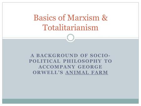 A BACKGROUND OF SOCIO- POLITICAL PHILOSOPHY TO ACCOMPANY GEORGE ORWELL’S ANIMAL FARM Basics of Marxism & Totalitarianism.