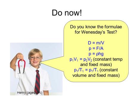 Do now! Do you know the formulae for Wenesday’s Test? D = m/V p = F/A p = ρhg p 1 V 1 = p 2 V 2 (constant temp and fixed mass) p 1 /T 1 = p 1 /T 1 (constant.